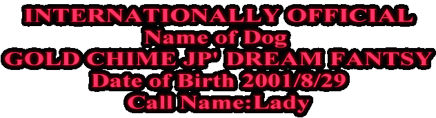 INTERNATIONALLY OFFICIAL Name of Dog  GOLD CHIME JP' DREAM FANTSY Date of Birth 2001/8/29 
